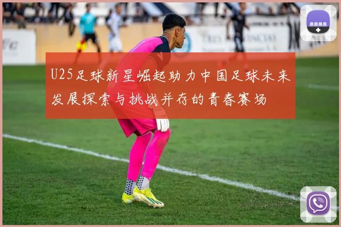U25足球新星崛起助力中国足球未来发展探索与挑战并存的青春赛场