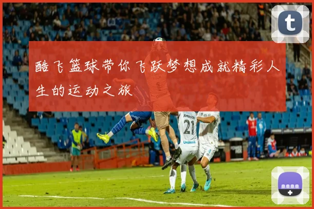 酷飞篮球带你飞跃梦想成就精彩人生的运动之旅