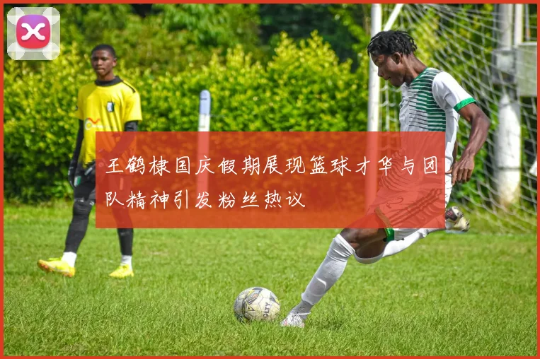 王鹤棣国庆假期展现篮球才华与团队精神引发粉丝热议