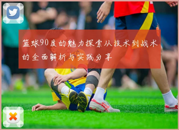 篮球90度的魅力探索从技术到战术的全面解析与实践分享