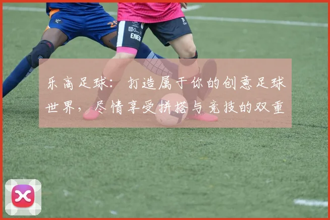 乐高足球：打造属于你的创意足球世界，尽情享受拼搭与竞技的双重乐趣