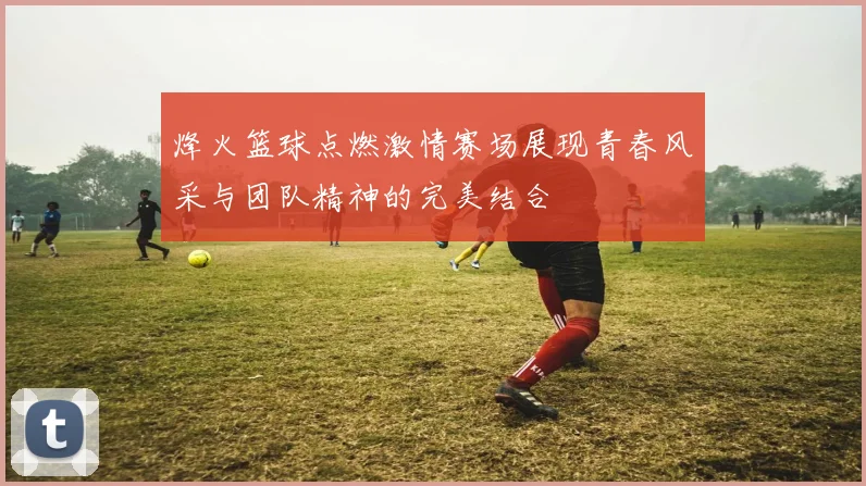 烽火篮球点燃激情赛场展现青春风采与团队精神的完美结合