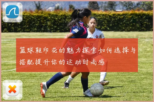篮球鞋印花的魅力探索如何选择与搭配提升你的运动时尚感